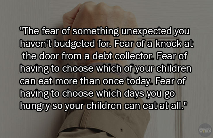 facts about being poor - writing - "The fear of something unexpected you haven't budgeted for. Fear of a knock at the door from a debt collector. Fear of having to choose which of your children can eat more than once today. Fear of having to choose which 
