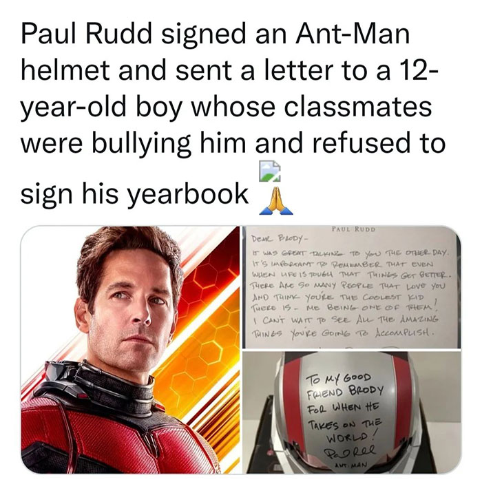feel good friday wholesome memes - scott marvel - Paul Rudd signed an AntMan helmet and sent a letter to a 12 yearold boy whose classmates were bullying him and refused to sign his yearbook Paul Rudd Dear Brody It Was Great Talking To You The Other Day. I