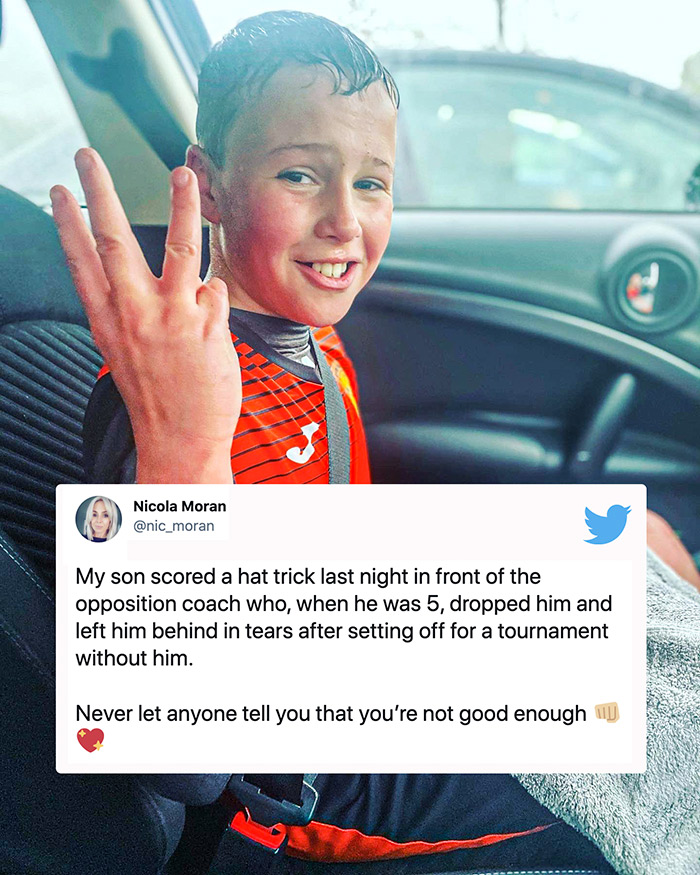 wholesome memes - nic moran twitter - Nicola Moran My son scored a hat trick last night in front of the opposition coach who, when he was 5, dropped him and left him behind in tears after setting off for a tournament without him. Never let anyone tell you