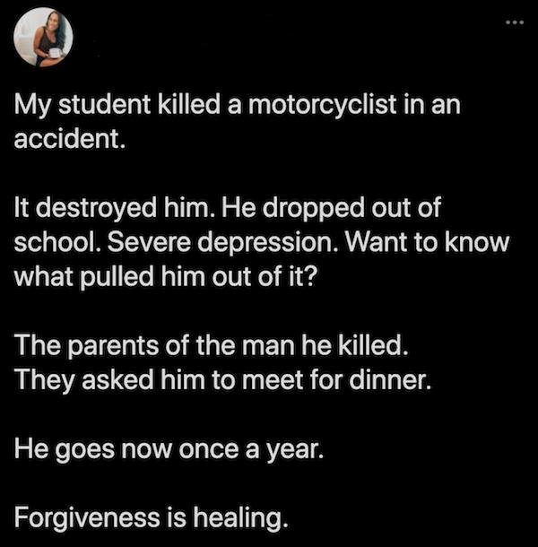 feel good friday wholesome memes and pics - atmosphere - My student killed a motorcyclist in an accident. It destroyed him. He dropped out of school. Severe depression. Want to know what pulled him out of it? The parents of the man he killed. They asked h