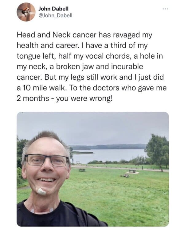 feel good friday wholesome memes and pics - water - John Dabell Head and Neck cancer has ravaged my health and career. I have a third of my tongue left, half my vocal chords, a hole in my neck, a broken jaw and incurable cancer. But my legs still work and