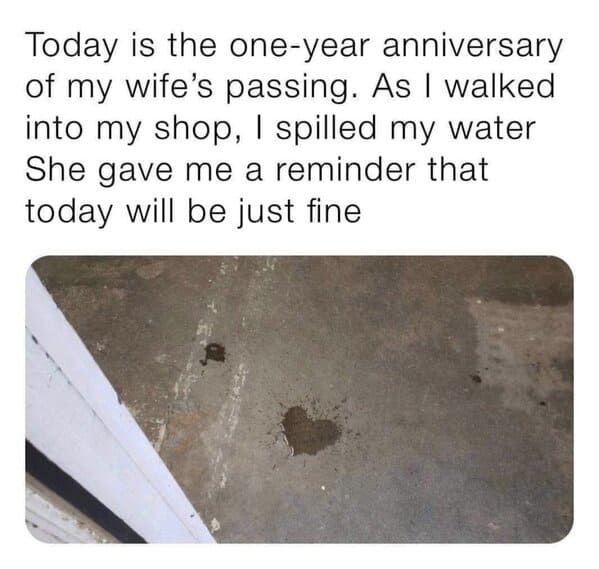 feel good friday wholesome memes and pics - sweet facts about love - Today is the oneyear anniversary of my wife's passing. As I walked into my shop, I spilled my water She gave me a reminder that today will be just fine
