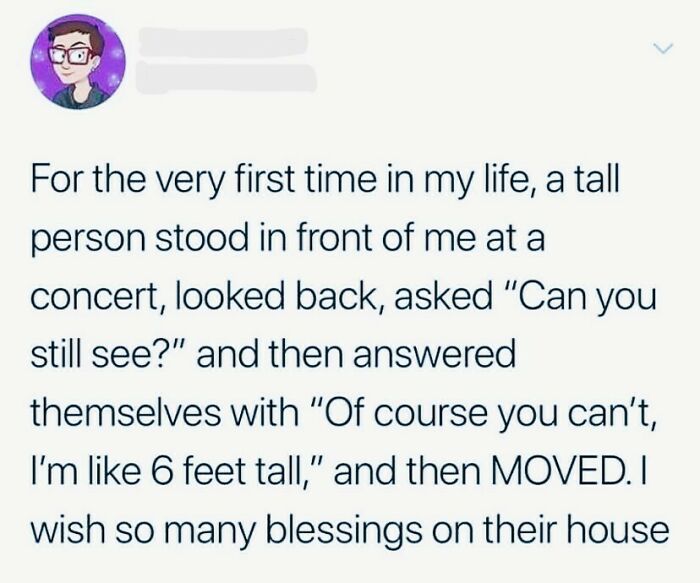 wholesome pics - men height memes - For the very first time in my life, a tall person stood in front of me at a concert, looked back, asked "Can you still see?" and then answered themselves with "Of course you can't, I'm 6 feet tall," and then Moved. I wi