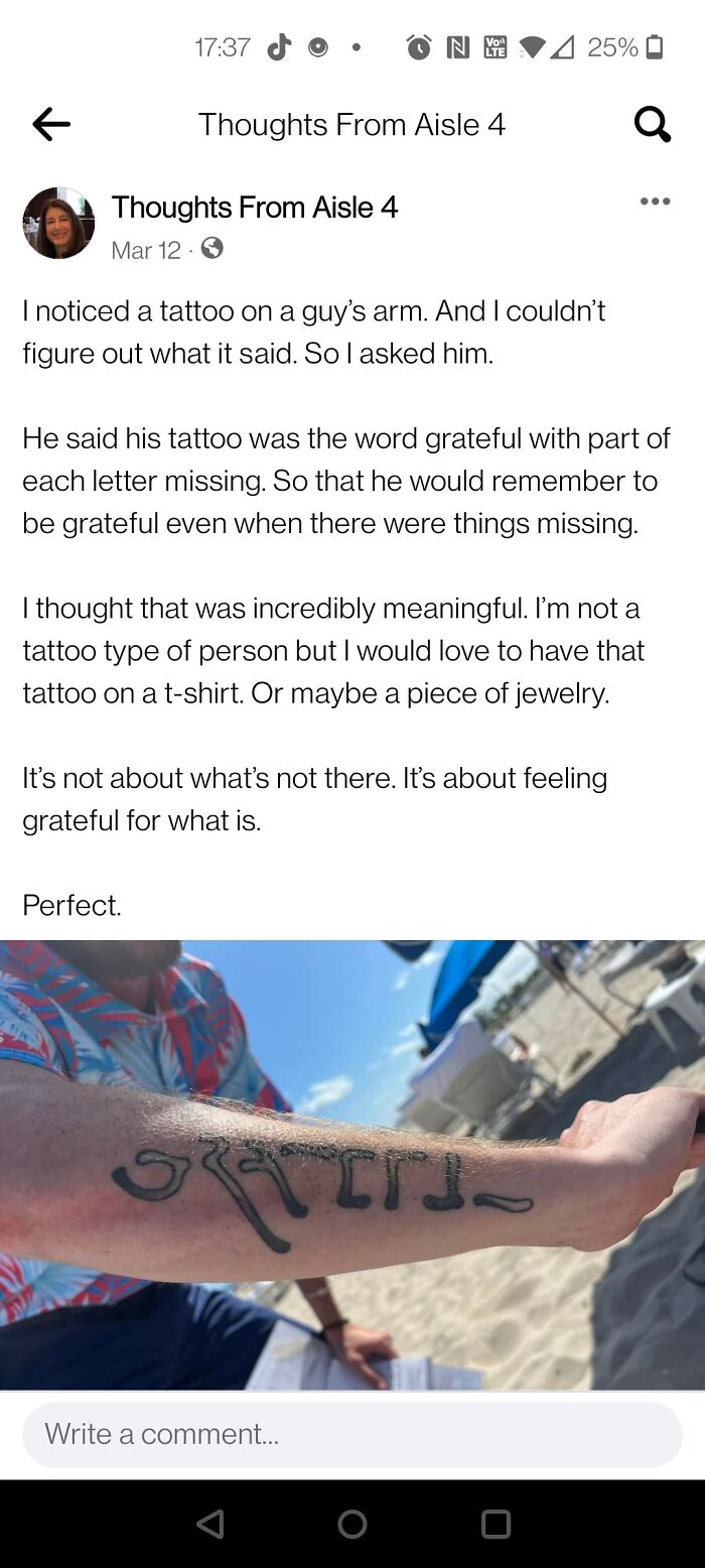 wholesome pics - screenshot - Thoughts From Aisle 4 Mar 12 Thoughts From Aisle 4 Ny I noticed a tattoo on a guy's arm. And I couldn't figure out what it said. So I asked him. Perfect. 4 25% It's not about what's not there. It's about feeling grateful for 