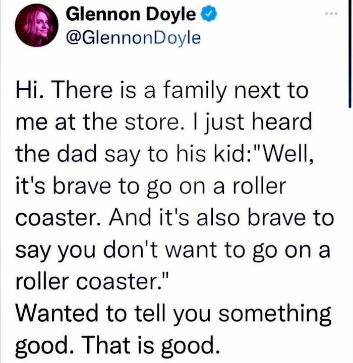 wholesome pics - Parenting - Glennon Doyle Hi. There is a family next to me at the store. I just heard the dad say to his kid "Well, it's brave to go on a roller coaster. And it's also brave to say you don't want to go on a roller coaster." Wanted to tell