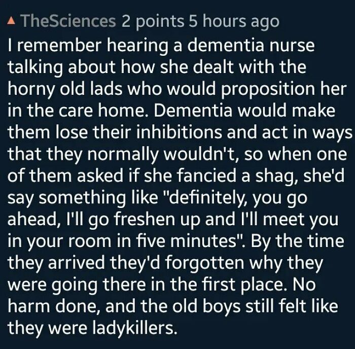wholesome pics - horny story - TheSciences 2 points 5 hours ago I remember hearing a dementia nurse talking about how she dealt with the horny old lads who would proposition her in the care home. Dementia would make them lose their inhibitions and act in 