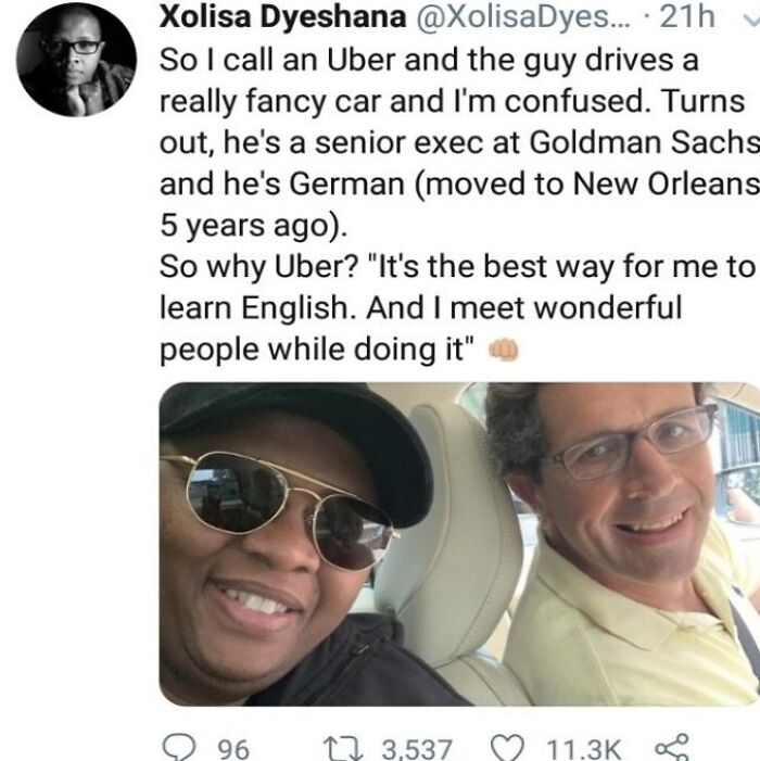 wholesome pics - reddit cool guy - Xolisa Dyeshana .... 21h So I call an Uber and the guy drives a really fancy car and I'm confused. Turns out, he's a senior exec at Goldman Sachs and he's German moved to New Orleans 5 years ago. So why Uber? "It's the b