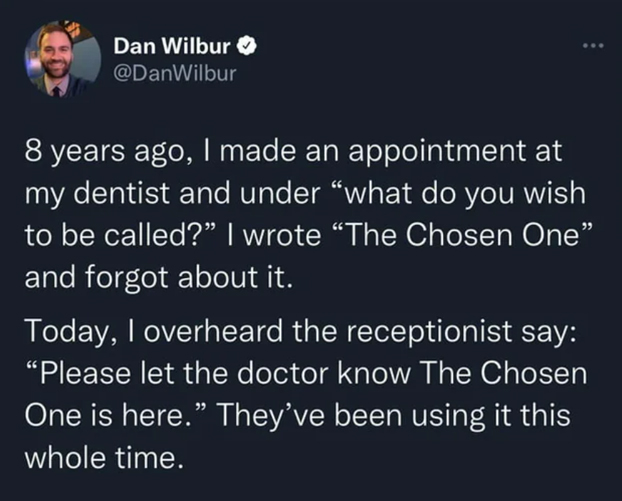 wholesome stories and feel good memes - atmosphere - Dan Wilbur ... 8 years ago, I made an appointment at my dentist and under "what do you wish to be called?" I wrote "The Chosen One" and forgot about it. Today, I overheard the receptionist say "Please l