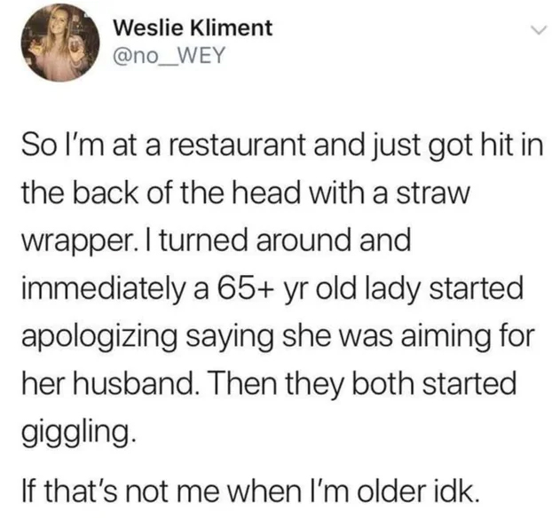 wholesome stories and feel good memes - baldwin trump tweet - Weslie Kliment So I'm at a restaurant and just got hit in the back of the head with a straw wrapper. I turned around and immediately a 65 yr old lady started apologizing saying she was aiming f