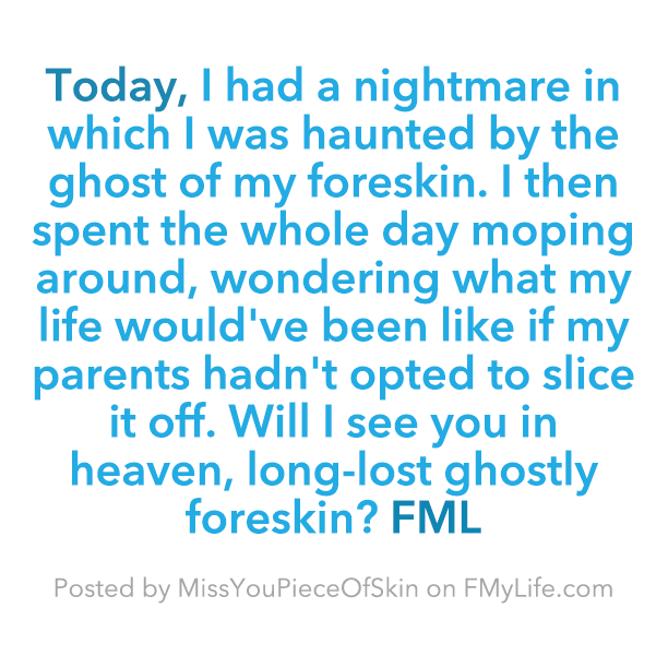 home - Today, I had a nightmare in which I was haunted by the ghost of my foreskin. I then spent the whole day moping around, wondering what my life would've been if my parents hadn't opted to slice it off. Will I see you in heaven, longlost ghostly fores