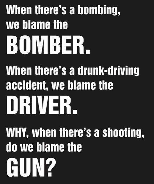 we blame the gun - When there's a bombing, we blame the Bomber. When there's a drunkdriving accident, we blame the Driver. Why, when there's a shooting, do we blame the Gun?