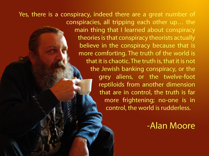 alan moore conspiracy theories - Yes, there is a conspiracy, indeed there are a great number of conspiracies, all tripping each other up... the main thing that I learned about conspiracy theories is that conspiracy theorists actually believe in the conspi