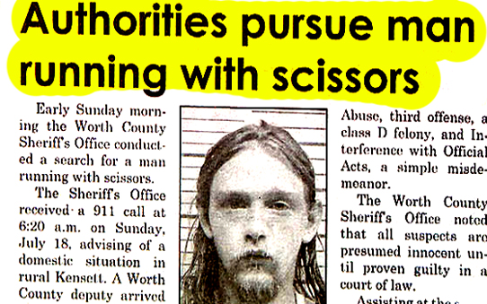 funny headlines - Authorities pursue man running with scissors Early Sunday morn ing the Worth County Sheriff's Office conduct ed a search for a man running with scissors. The Sheriff's Office received a 911 call at a.m. on Sunday, July 18, advising of a 