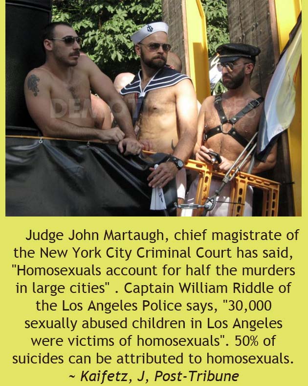 barechestedness - Judge John Martaugh, chief magistrate of the New York City Criminal Court has said, "Homosexuals account for half the murders in large cities". Captain William Riddle of the Los Angeles Police says, "30,000 sexually abused children in Lo