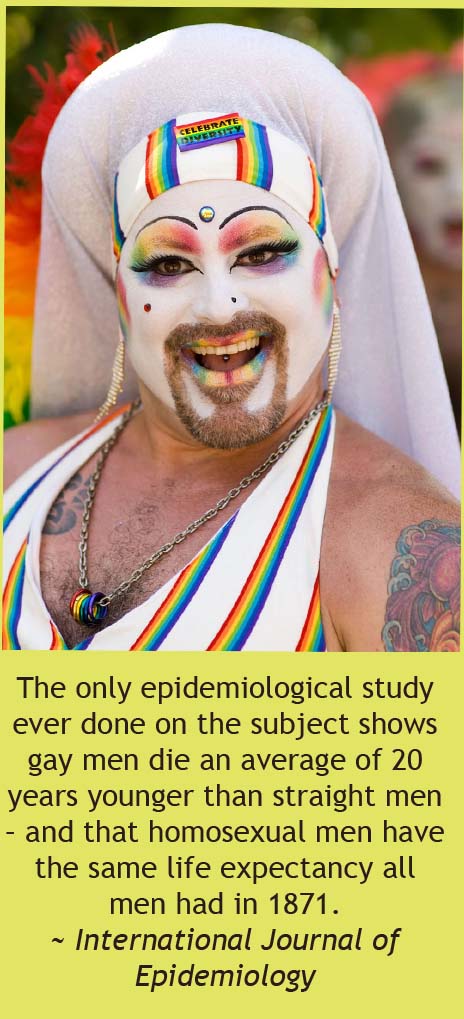 alternative lifestyle - The only epidemiological study ever done on the subject shows gay men die an average of 20 years younger than straight men and that homosexual men have the same life expectancy all! men had in 1871. ~ International Journal of Epide