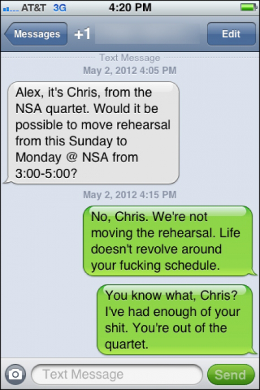 funny wrong number texts - At&T 3G Messages 1 Edit Text Message Alex, it's Chris, from the Nsa quartet. Would it be possible to move rehearsal from this Sunday to Monday @ Nsa from ? No, Chris. We're not moving the rehearsal. Life doesn't revolve around y