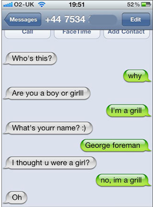 funny sarcastic texts - til O2Uk 52% Messages 44 7534 Edit Call FaceTime Add Contact Who's this? why Are you a boy or girlll I'm a grill What's your name? George foreman I thought u were a girl? no, im a grill Oh
