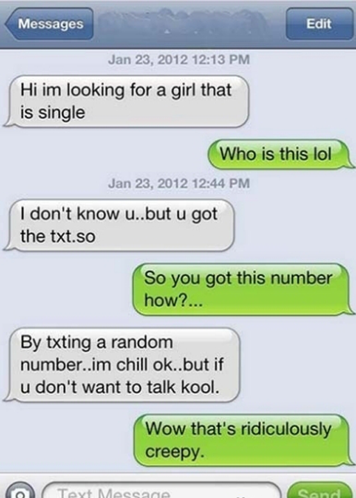 creepy wrong number text - Messages Edit Hi im looking for a girl that is single Who is this lol I don't know u..but u got the txt.so So you got this number how?... By txting a random number..im chill ok..but if u don't want to talk kool. Wow that's ridic