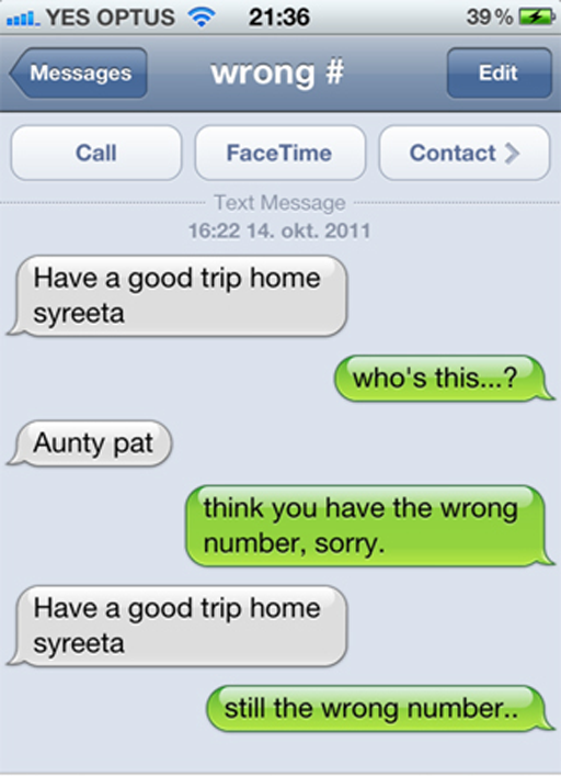 funny wrong numbers - 39% 7 11. Yes Optus Messages wrong # Edit Call Face Time Contact > Text Message 14. okt. 2011 Have a good trip home syreeta who's this...? Aunty pat think you have the wrong number, sorry. Have a good trip home syreeta still the wron
