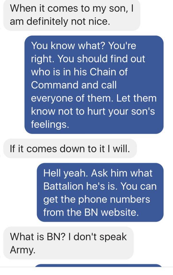 organization - When it comes to my son, | am definitely not nice. You know what? You're right. You should find out who is in his Chain of Command and call everyone of them. Let them know not to hurt your son's feelings. If it comes down to it I will. Hell