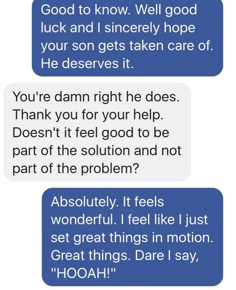 number - Good to know. Well good luck and I sincerely hope your son gets taken care of. He deserves it. You're damn right he does. Thank you for your help. Doesn't it feel good to be part of the solution and not part of the problem? Absolutely. It feels w