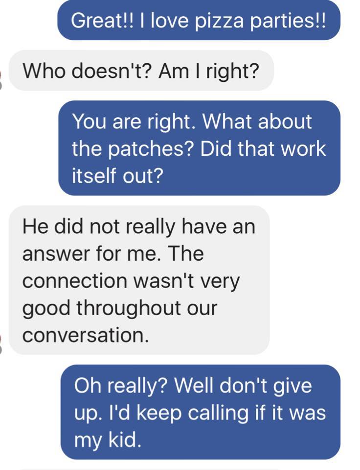 text with army mom - Great!! I love pizza parties!! Who doesn't? Am I right? You are right. What about the patches? Did that work itself out? He did not really have an answer for me. The connection wasn't very good throughout our conversation. Oh really? 