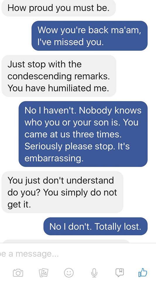 number - How proud you must be. Wow you're back ma'am, I've missed you. Just stop with the condescending remarks. You have humiliated me. No I haven't. Nobody knows who you or your son is. You came at us three times. Seriously please stop. It's embarrassi