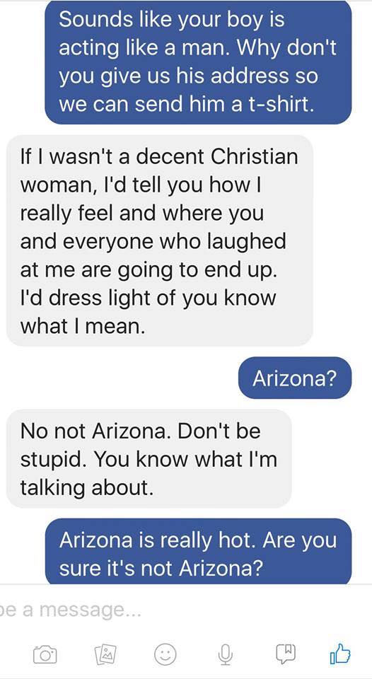 number - Sounds your boy is acting a man. Why don't you give us his address so we can send him a tshirt. If I wasn't a decent Christian woman, I'd tell you how | really feel and where you and everyone who laughed at me are going to end up. I'd dress light