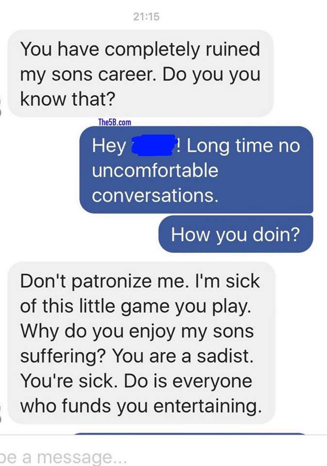 number - You have completely ruined my sons career. Do you you know that? The5B.com Hey ! Long time no uncomfortable conversations. How you doin? Don't patronize me. I'm sick of this little game you play. Why do you enjoy my sons suffering? You are a sadi