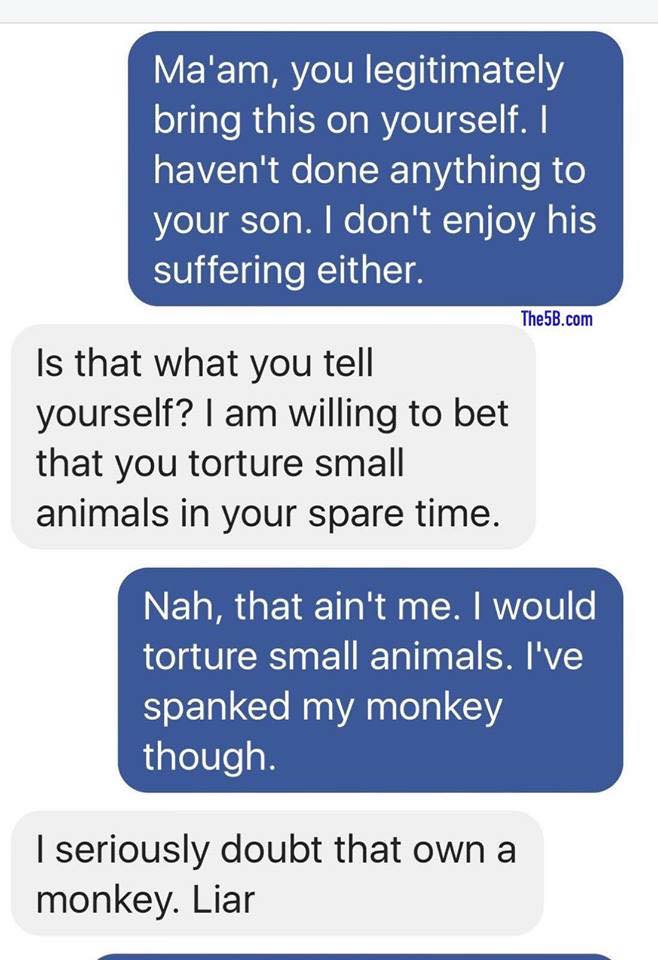 organization - Ma'am, you legitimately bring this on yourself. I haven't done anything to your son. I don't enjoy his suffering either. The5B.com Is that what you tell yourself? I am willing to bet that you torture small animals in your spare time. Nah, t