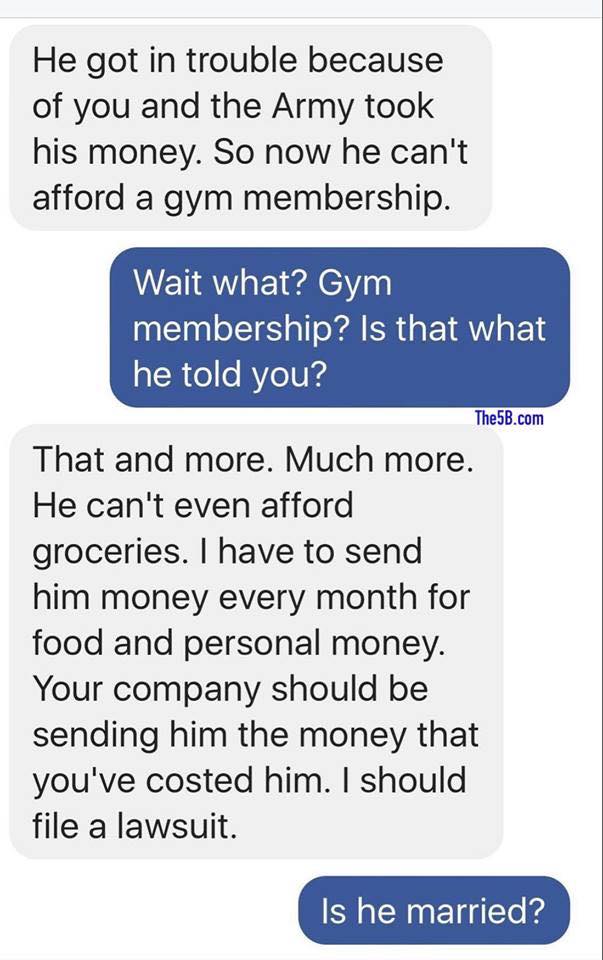 number - He got in trouble because of you and the Army took his money. So now he can't afford a gym membership. Wait what? Gym membership? Is that what he told you? The5B.com That and more. Much more. He can't even afford groceries. I have to send him mon