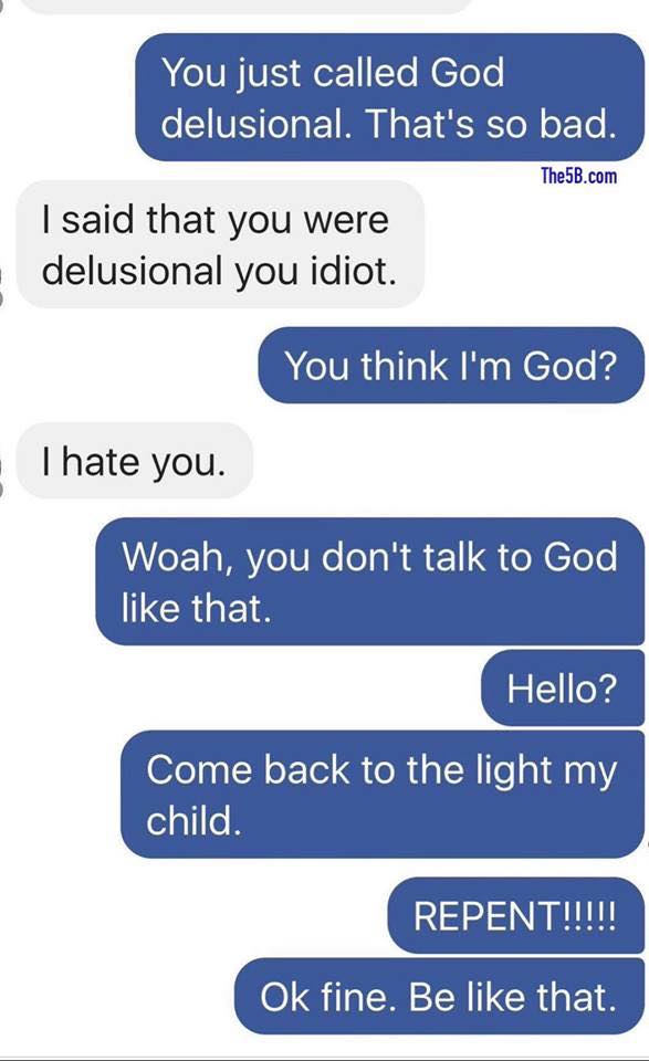 number - You just called God delusional. That's so bad. The5B.com I said that you were delusional you idiot. You think I'm God? . I hate you. Woah, you don't talk to God that. Hello? Come back to the light my child. Repent!!!!! Ok fine. Be that.