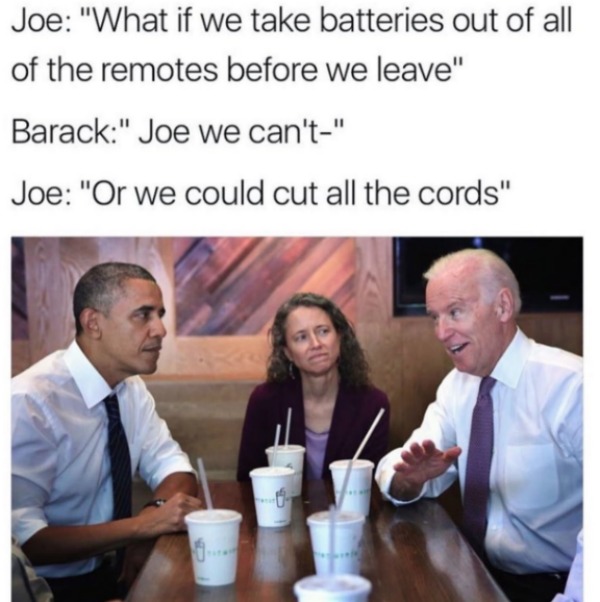 obama biden memes - Joe "What if we take batteries out of all of the remotes before we leave" Barack" Joe we can't" Joe "Or we could cut all the cords"