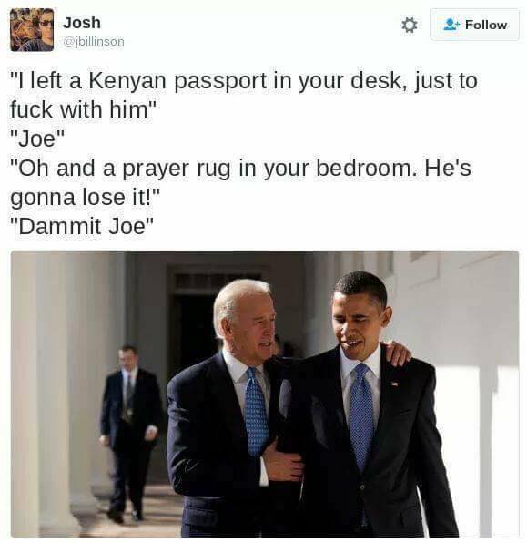 meme obama biden - Josh "I left a Kenyan passport in your desk, just to fuck with him" "Joe" "Oh and a prayer rug in your bedroom. He's gonna lose it!" "Dammit Joe"
