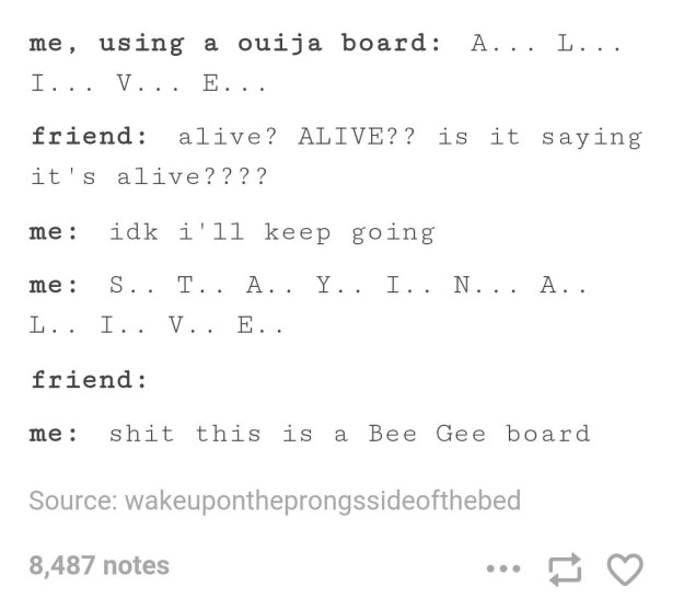 bee gee board - me, using a ouija board A... L... I... V... E.... friend alive? Alive?? is it saying it's alive???? me idk i'll keep going me S.. T.. A.. Y.. I.. N... A.. L.. I.. V.. E.. friend me shit this is a Bee Gee board Source wakeupontheprongssideo