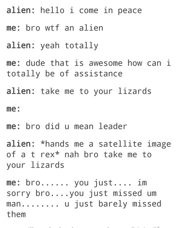 bro posts - alien hello i come in peace me bro wtf an alien alien yeah totally me dude that is awesome how can i totally be of assistance alien take me to your lizards me me bro did u mean leader alien hands me a satellite image of a t rex nah bro take me