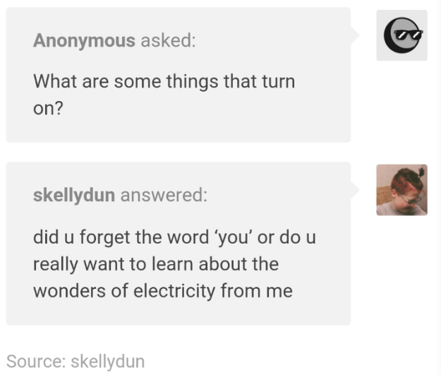 document - Anonymous asked What are some things that turn on? skellydun answered did u forget the word 'you'or do u really want to learn about the wonders of electricity from me Source skellydun