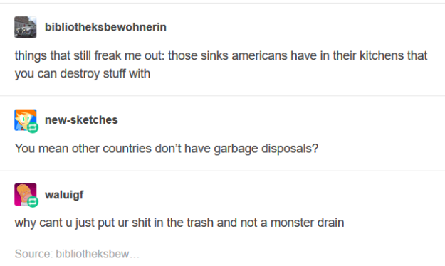 posts 2017 - bibliotheksbewohnerin things that still freak me out those sinks americans have in their kitchens that you can destroy stuff with newsketches You mean other countries don't have garbage disposals? waluigf why cant u just put ur shit in the tr