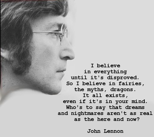 john lennon quotes - I believe in everything until it's disproved. So I believe in fairies, the myths, dragons. It all exists, even if it's in your mind. Who's to say that dreams and nightmares aren't as real as the here and now? John Lennon