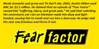 fear factor - Weak stomachs and grossout Tv don't mix. 2005, Austin Aitken sued Nbc for $2.5 million. He claimed that an episode of "Fear Factor" caused him "suffering, injury, and great pain." He said that watching the contestants eat rats on television 