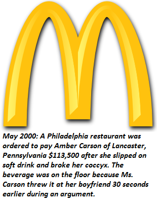 golden arches - A Philadelphia restaurant was ordered to pay Amber Carson of Lancaster, Pennsylvania $113,500 after she slipped on soft drink and broke her coccyx. The beverage was on the floor because Ms. Carson threw it at her boyfriend 30 seconds earli