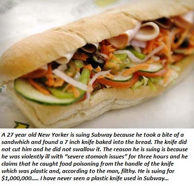 subway sandwich - A 27 year old New Yorker is suing Subway because he took a bite of a sandwhich and found a 7 inch knife baked into the bread. The knife did not cut him and he did not swallow it. The reason he is suing is because he was violently ill wit