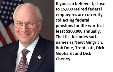 dick cheney - If you can believe it, close to 15,000 retired federal employees are currently collecting federal pensions for life worth at least $100,000 annually. That list includes such names as Newt Gingrich, Bob Dole, Trent Lott, Dick Gephardt and Dic