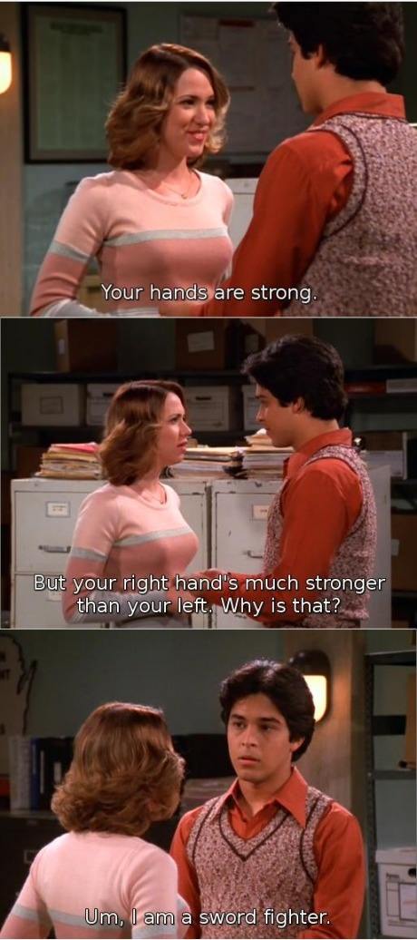 70s show sword fighter - Your hands are strong. But your right hand's much stronger than your left. Why is that? Um, I am a sword fighter.