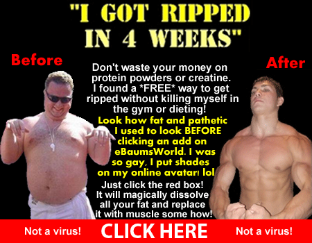 Don't waste your money on 
protein powders or creatine. 
I found a FREE way to get 
ripped without killing myself in
the gym or dieting! 

Look how fat and pathetic
I used to look BEFORE
clicking an add on 
eBaumsWorld. I was 
so gay, I put shades 
on my online avatar! lol

Just click the red box!
It will magically dissolve
all your 