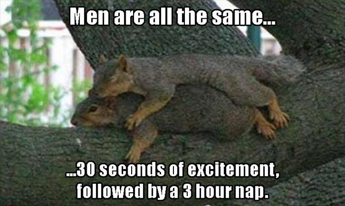 Men are all the same... ...30 seconds of excitement, ed by a 3 hour nap.