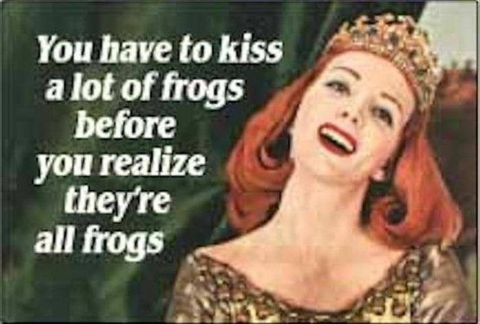 you have to kiss a lot frogs - You have to kiss a lot of frogs before you realize they're all frogs
