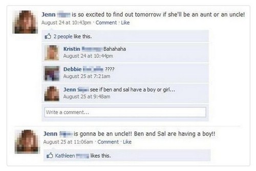 funny facebook status updates - Jenn i s so excited to find out tomorrow if she'll be an aunt or an uncle! August 24 at pm. Comment 2 people this. Kristin Bahahaha August 24 at pm Debbie ???? August 25 at am Jenna see if ben and sal have a boy or girl... 