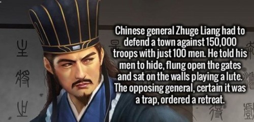 imam - Chinese general Zhuge Liang had to defend a town against 150,000 troops with just 100 men. He told his men to hide, flung open the gates and sat on the walls playing a lute. The opposing general, certain it was a trap, ordered a retreat.