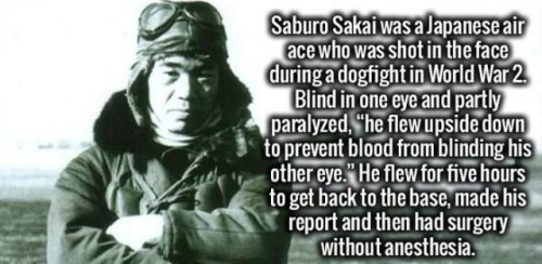 human behavior - Saburo Sakai was a Japanese air ace who was shot in the face during a dogfight in World War 2. Blind in one eye and partly paralyzed, "he flew upside down to prevent blood from blinding his other eye." He flew for five hours to get back t